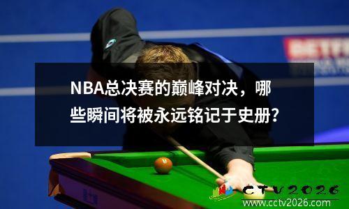 NBA总决赛的巅峰对决，哪些瞬间将被永远铭记于史册？