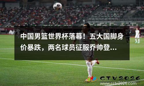 中国男篮世界杯落幕！五大国脚身价暴跌，两名球员征服乔帅登陆NBA