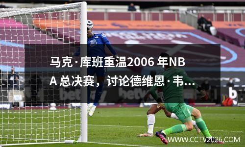 马克·库班重温2006 年NBA 总决赛，讨论德维恩·韦德备受争议的裁判