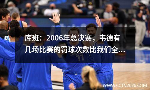库班：2006年总决赛，韦德有几场比赛的罚球次数比我们全队都多，这对我们很不利。