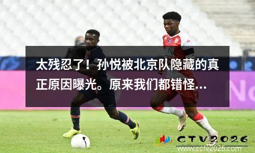 太残忍了！孙悦被北京队隐藏的真正原因曝光。原来我们都错怪了他。