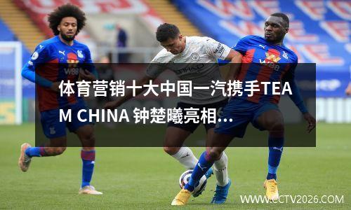 体育营销十大中国一汽携手TEAM CHINA 钟楚曦亮相NBA宣传片