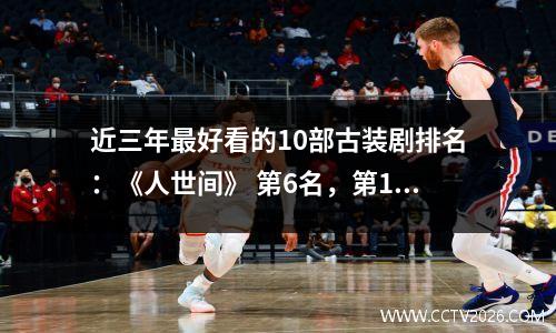 近三年最好看的10部古装剧排名：《人世间》 第6名，第1名没有争议