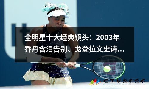 全明星十大经典镜头：2003年乔丹含泪告别、戈登拉文史诗对抗