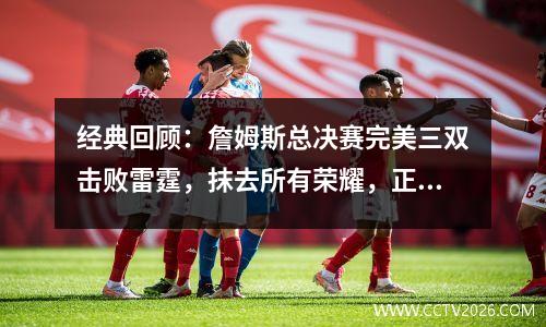 经典回顾：詹姆斯总决赛完美三双击败雷霆，抹去所有荣耀，正式登上王位