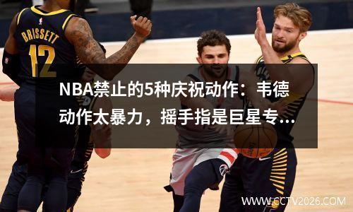 NBA禁止的5种庆祝动作：韦德动作太暴力，摇手指是巨星专属吗？