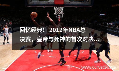 回忆经典！ 2012年NBA总决赛，皇帝与死神的首次对决！