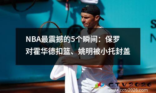 NBA最震撼的5个瞬间：保罗对霍华德扣篮、姚明被小托封盖