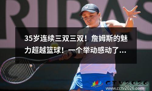 35岁连续三双三双！詹姆斯的魅力超越篮球！一个举动感动了中国球迷