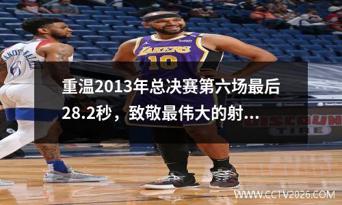 重温2013年总决赛第六场最后28.2秒，致敬最伟大的射手