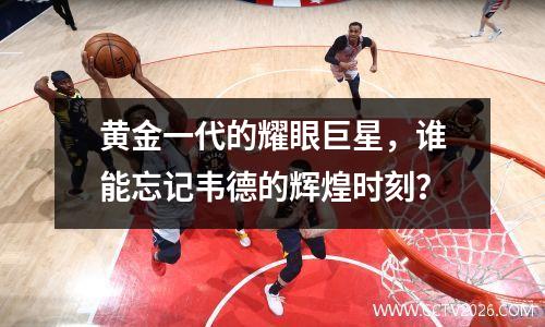 黄金一代的耀眼巨星，谁能忘记韦德的辉煌时刻？