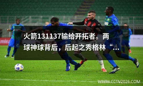 火箭131137输给开拓者。两球神球背后，后起之秀格林“不可推卸责任”
