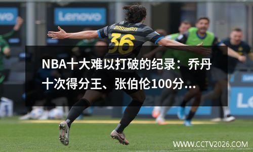 NBA十大难以打破的纪录：乔丹十次得分王、张伯伦100分55篮板、拉塞尔十一次总冠军