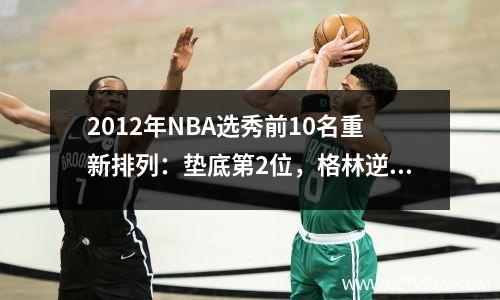 2012年NBA选秀前10名重新排列：垫底第2位，格林逆袭，浓眉第1位毋庸置疑