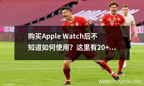 购买Apple Watch后不知道如何使用？这里有20+个小功能给你