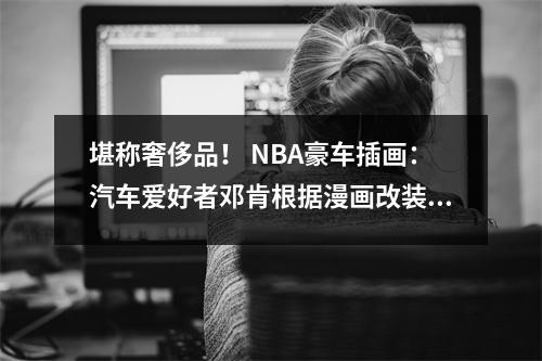 堪称奢侈品！ NBA豪车插画：汽车爱好者邓肯根据漫画改装劳斯莱斯幻影，AI