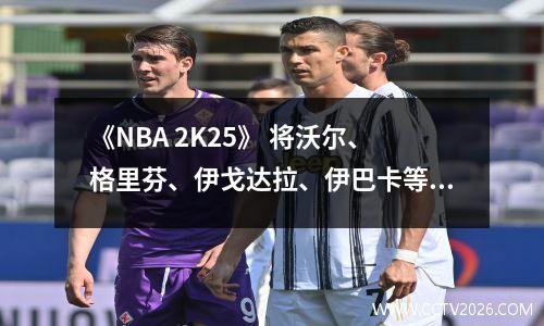 《NBA 2K25》 将沃尔、格里芬、伊戈达拉、伊巴卡等移出名单