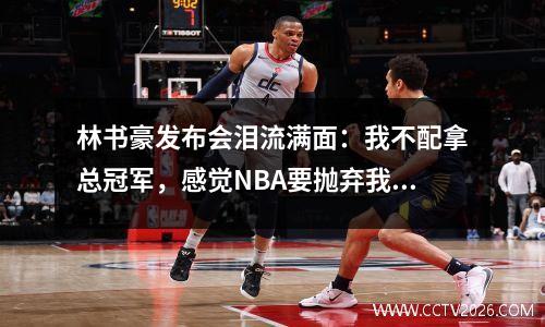 林书豪发布会泪流满面：我不配拿总冠军，感觉NBA要抛弃我了