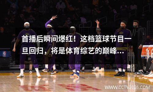 首播后瞬间爆红！这档篮球节目一旦回归，将是体育综艺的巅峰之作