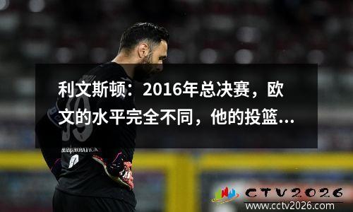 利文斯顿：2016年总决赛，欧文的水平完全不同，他的投篮都是科比式的。