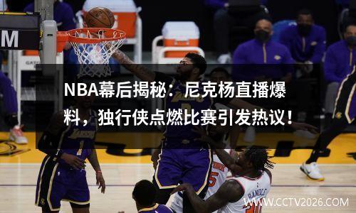 NBA幕后揭秘：尼克杨直播爆料，独行侠点燃比赛引发热议！