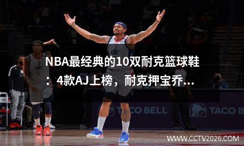 NBA最经典的10双耐克篮球鞋：4款AJ上榜，耐克押宝乔丹成功