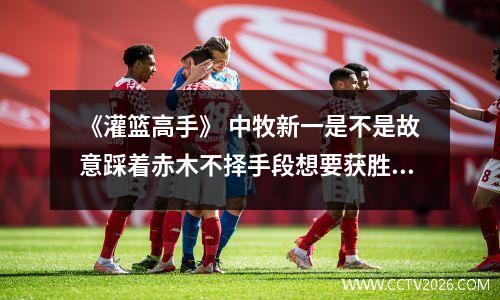 《灌篮高手》 中牧新一是不是故意踩着赤木不择手段想要获胜？