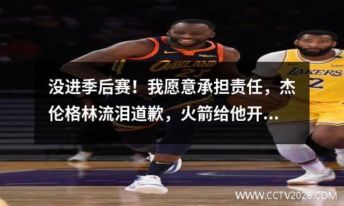没进季后赛！我愿意承担责任，杰伦格林流泪道歉，火箭给他开了绿灯