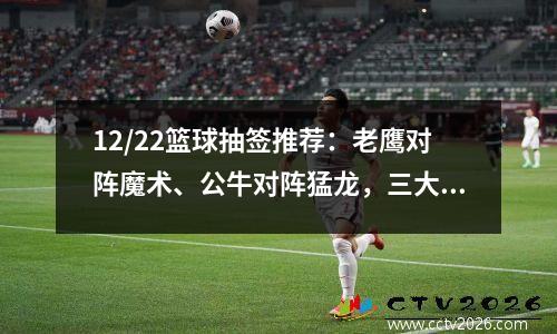 12/22篮球抽签推荐：老鹰对阵魔术、公牛对阵猛龙，三大热门