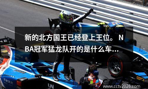 新的北方国王已经登上王位。 NBA冠军猛龙队开的是什么车？