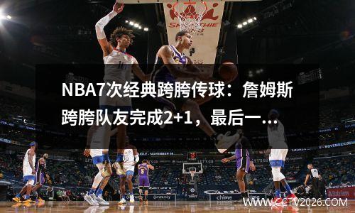 NBA7次经典跨胯传球：詹姆斯跨胯队友完成2+1，最后一记竟然是跨胯传球