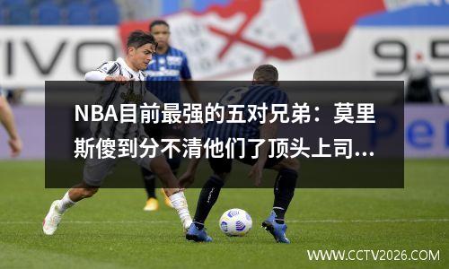 NBA目前最强的五对兄弟：莫里斯傻到分不清他们了顶头上司是唯一一个拿过NBA总冠军的兄弟。