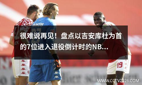 很难说再见！盘点以吉安库杜为首的7位进入退役倒计时的NBA全明星
