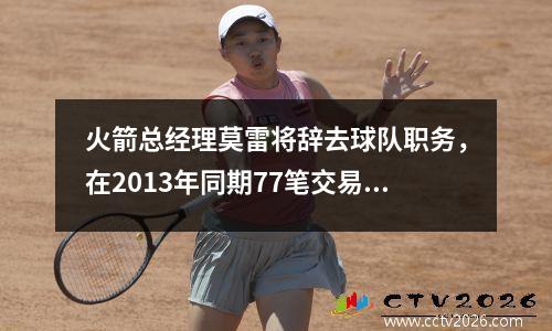 火箭总经理莫雷将辞去球队职务，在2013年同期77笔交易中排名第二