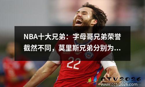 NBA十大兄弟：字母哥兄弟荣誉截然不同，莫里斯兄弟分别为对手效力