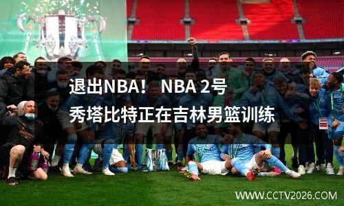 退出NBA！ NBA 2号秀塔比特正在吉林男篮训练