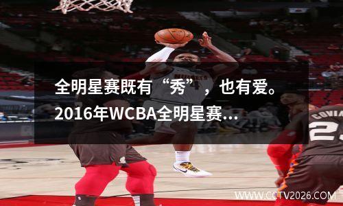 全明星赛既有“秀”，也有爱。 2016年WCBA全明星赛回顾
