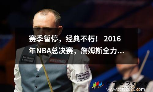 赛季暂停，经典不朽！ 2016年NBA总决赛，詹姆斯全力以赴