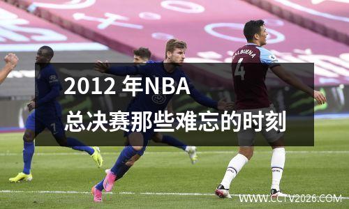 2012 年NBA 总决赛那些难忘的时刻