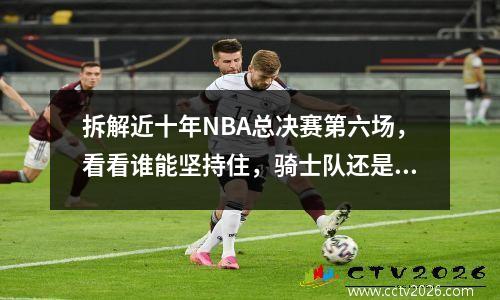 拆解近十年NBA总决赛第六场，看看谁能坚持住，骑士队还是勇士队