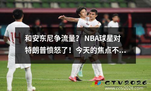 和安东尼争流量？ NBA球星对特朗普愤怒了！今天的焦点不是你！