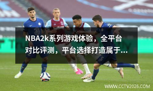 NBA2k系列游戏体验，全平台对比评测，平台选择打造属于你自己的竞技场
