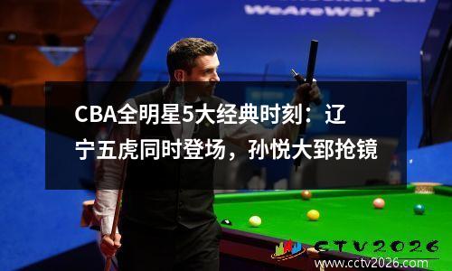 CBA全明星5大经典时刻：辽宁五虎同时登场，孙悦大郅抢镜