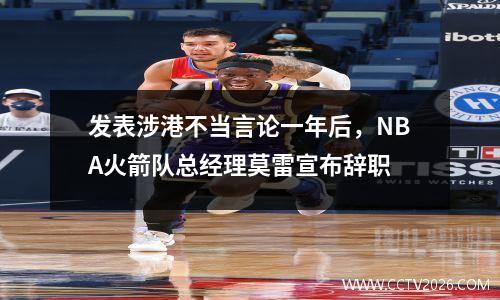 发表涉港不当言论一年后，NBA火箭队总经理莫雷宣布辞职