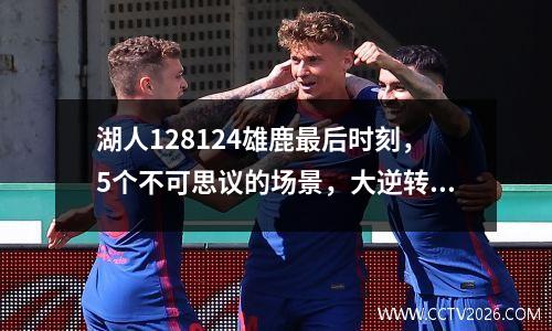 湖人128124雄鹿最后时刻，5个不可思议的场景，大逆转的缩影