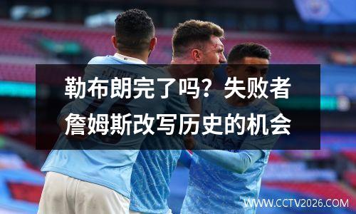 勒布朗完了吗？失败者詹姆斯改写历史的机会