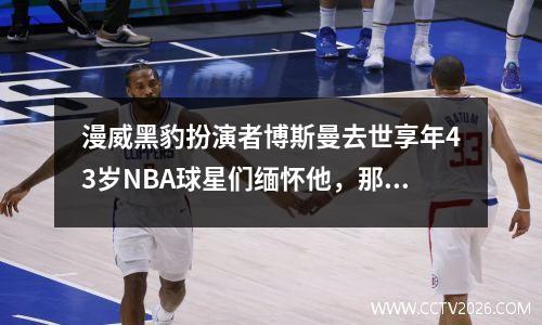 漫威黑豹扮演者博斯曼去世享年43岁NBA球星们缅怀他，那是可怕的一年