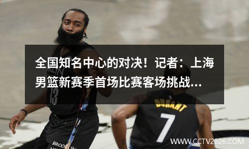 全国知名中心的对决！记者：上海男篮新赛季首场比赛客场挑战北京北汽