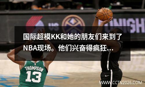 国际超模KK和她的朋友们来到了NBA现场。他们兴奋得疯狂自拍，体育场秒变跑道！