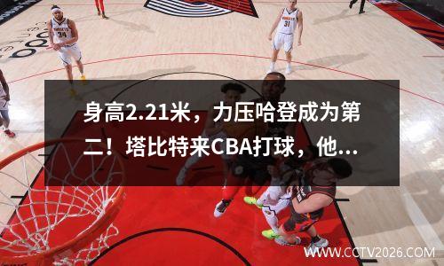 身高2.21米，力压哈登成为第二！塔比特来CBA打球，他的表现如何？